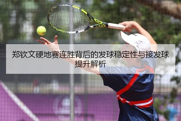 郑钦文硬地赛连胜背后的发球稳定性与接发球提升解析