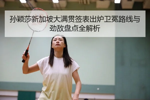 孙颖莎新加坡大满贯签表出炉卫冕路线与劲敌盘点全解析