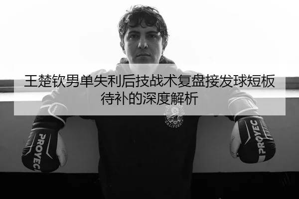王楚钦男单失利后技战术复盘接发球短板待补的深度解析