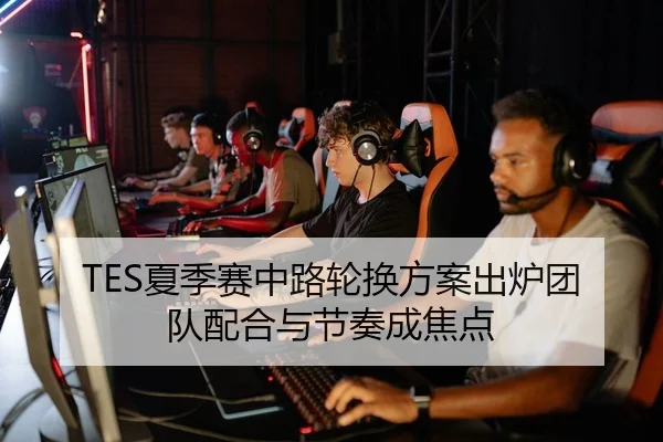 TES夏季赛中路轮换方案出炉团队配合与节奏成焦点