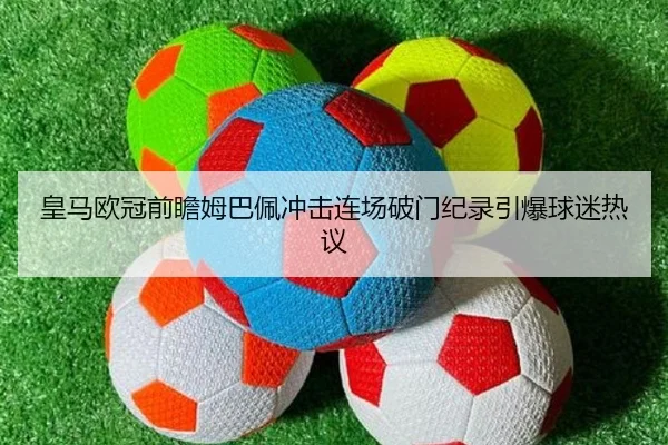 皇马欧冠前瞻姆巴佩冲击连场破门纪录引爆球迷热议