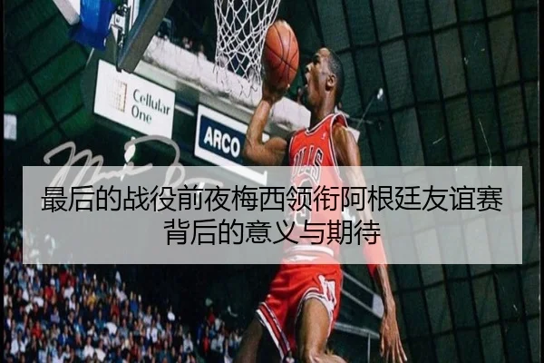最后的战役前夜梅西领衔阿根廷友谊赛背后的意义与期待